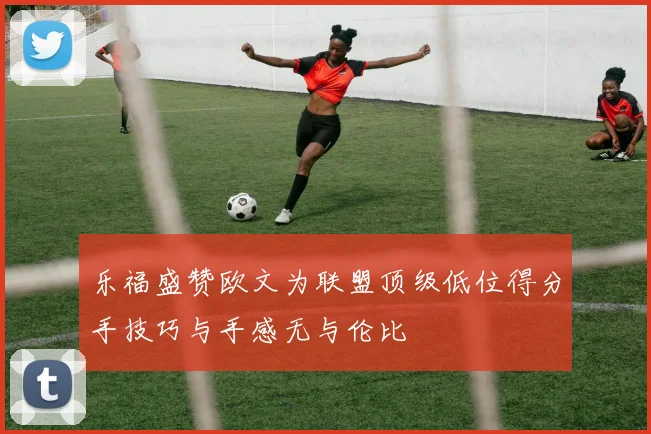 乐福盛赞欧文为联盟顶级低位得分手技巧与手感无与伦比