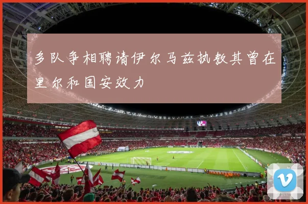 多队争相聘请伊尔马兹执教其曾在里尔和国安效力