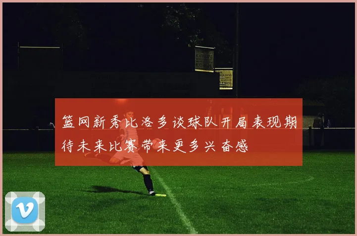 篮网新秀比洛多谈球队开局表现期待未来比赛带来更多兴奋感