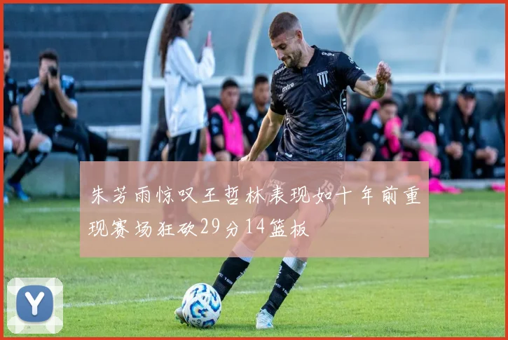 朱芳雨惊叹王哲林表现如十年前重现赛场狂砍29分14篮板