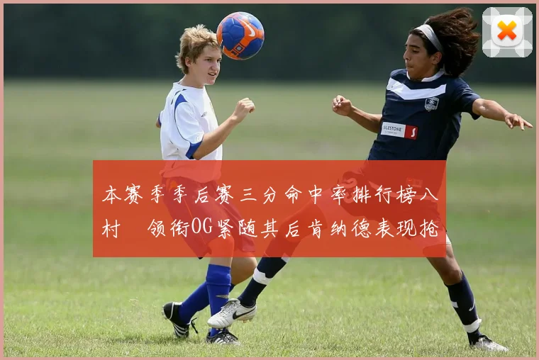 本赛季季后赛三分命中率排行榜八村塁领衔OG紧随其后肯纳德表现抢眼