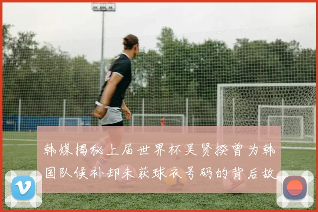 韩媒揭秘上届世界杯吴贤揆曾为韩国队候补却未获球衣号码的背后故事