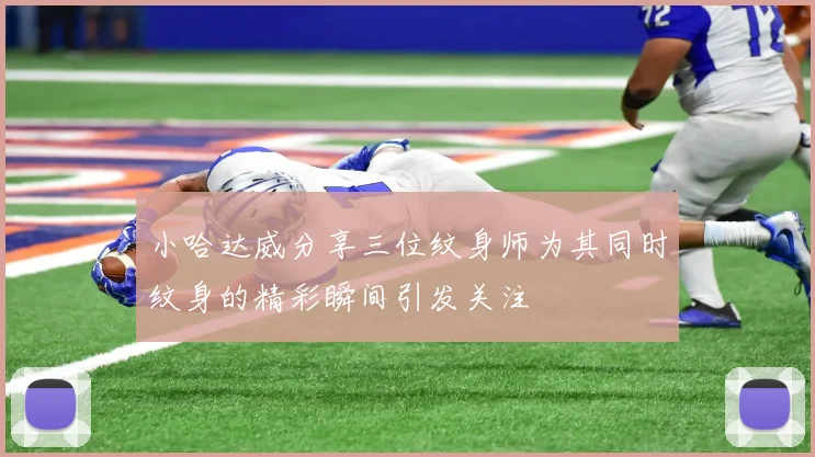 小哈达威分享三位纹身师为其同时纹身的精彩瞬间引发关注