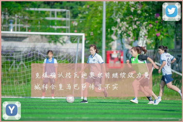克媒确认格瓦迪奥尔将继续效力曼城转会皇马巴萨传言不实