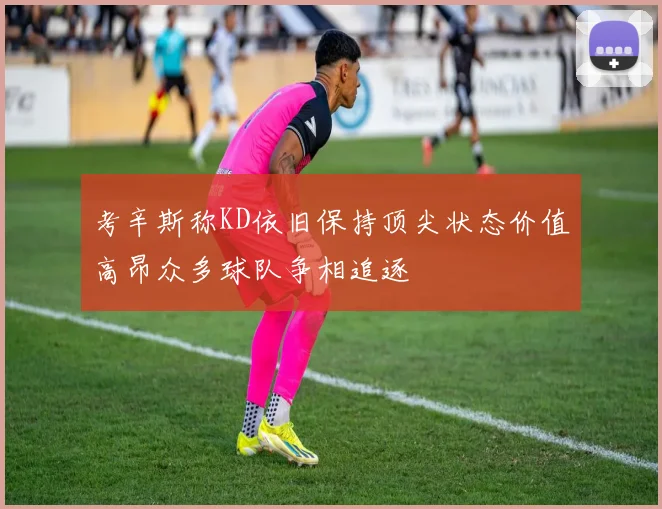 考辛斯称KD依旧保持顶尖状态价值高昂众多球队争相追逐