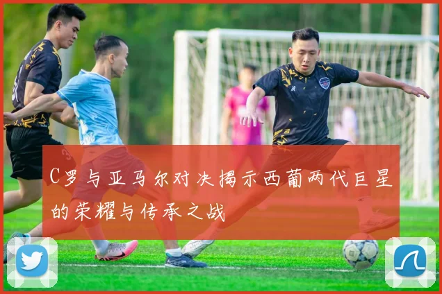 C罗与亚马尔对决揭示西葡两代巨星的荣耀与传承之战