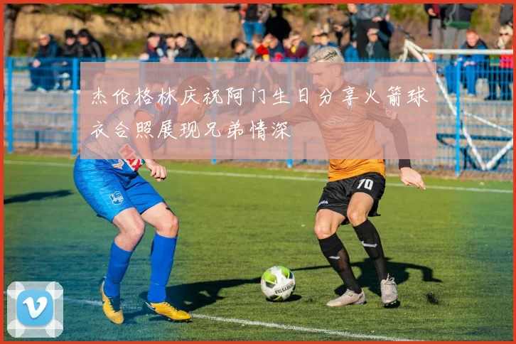 杰伦格林庆祝阿门生日分享火箭球衣合照展现兄弟情深