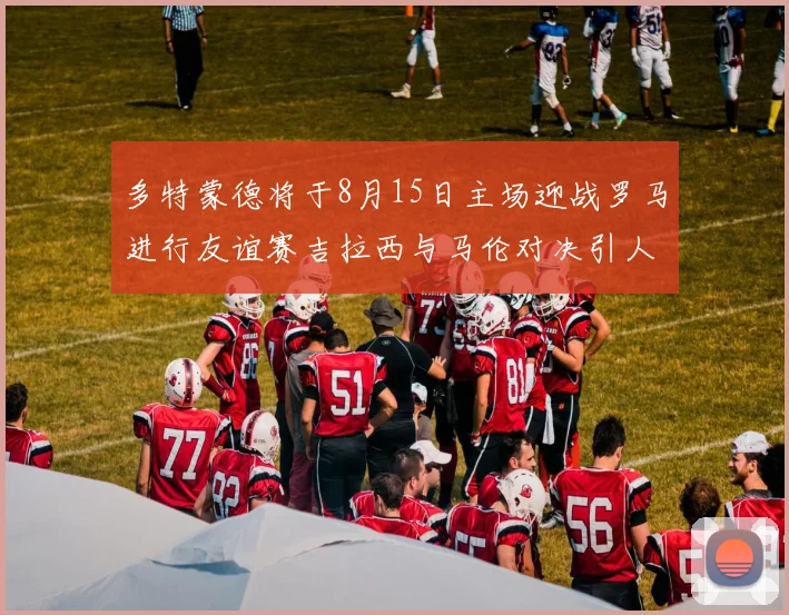 多特蒙德将于8月15日主场迎战罗马进行友谊赛吉拉西与马伦对决引人期待