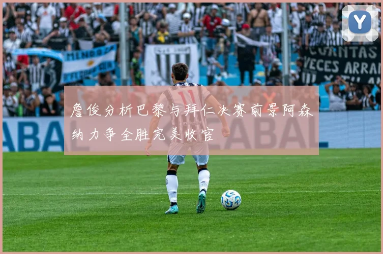 詹俊分析巴黎与拜仁决赛前景阿森纳力争全胜完美收官