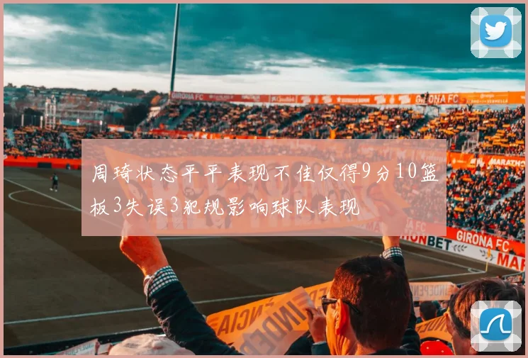 周琦状态平平表现不佳仅得9分10篮板3失误3犯规影响球队表现