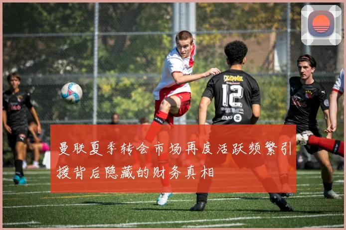 曼联夏季转会市场再度活跃频繁引援背后隐藏的财务真相