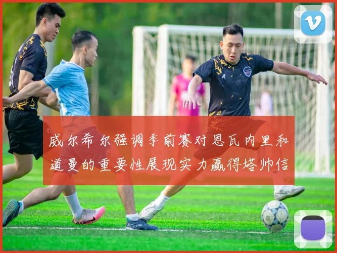 威尔希尔强调季前赛对恩瓦内里和道曼的重要性展现实力赢得塔帅信任