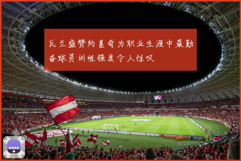 瓦兰盛赞约基奇为职业生涯中最勤奋球员训练强度令人惊叹