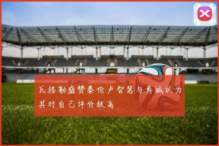 瓦格勒盛赞泰伦卢智慧与真诚认为其对自己评价极高