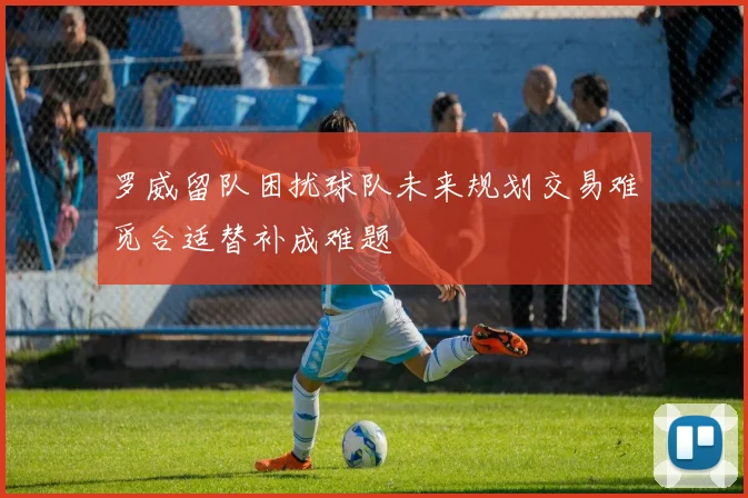 罗威留队困扰球队未来规划交易难觅合适替补成难题