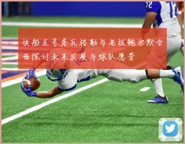 快船五号秀瓦格勒与老板鲍尔默会面探讨未来发展与球队愿景