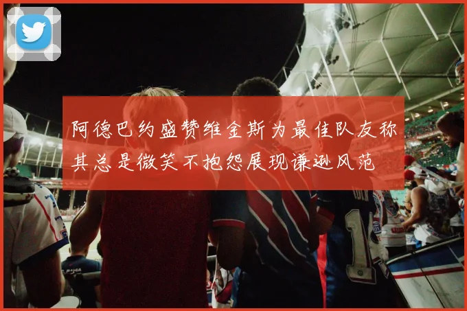 阿德巴约盛赞维金斯为最佳队友称其总是微笑不抱怨展现谦逊风范
